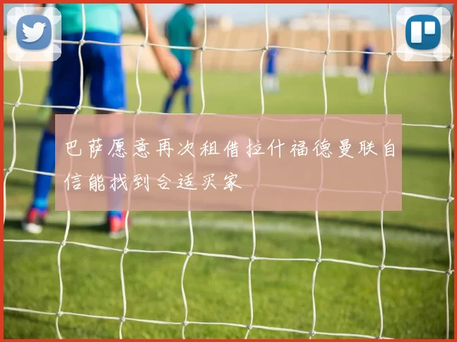 巴萨愿意再次租借拉什福德曼联自信能找到合适买家