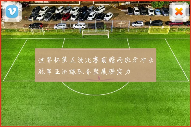 世界杯第五场比赛前瞻西班牙冲击冠军亚洲球队齐聚展现实力