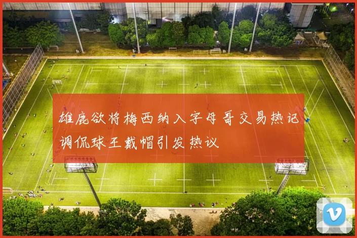 雄鹿欲将梅西纳入字母哥交易热记调侃球王戴帽引发热议